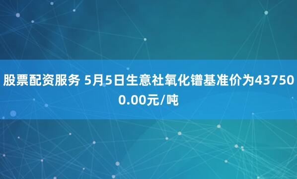 股票配资服务 5月5日生意社氧化镨基准价为437500.00元/吨