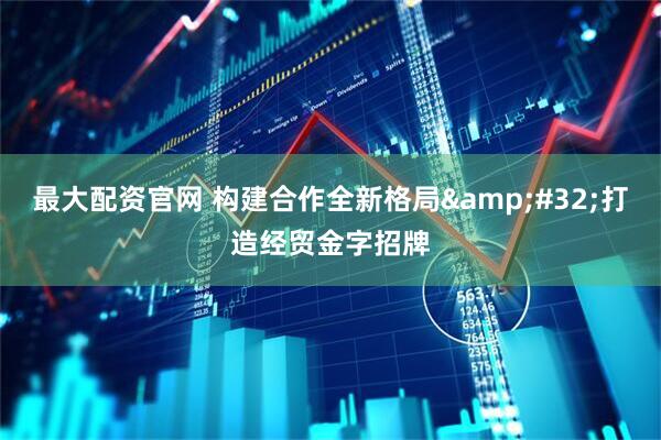 最大配资官网 构建合作全新格局&#32;打造经贸金字招牌