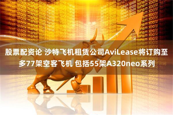 股票配资论 沙特飞机租赁公司AviLease将订购至多77架空客飞机 包括55架A320neo系列