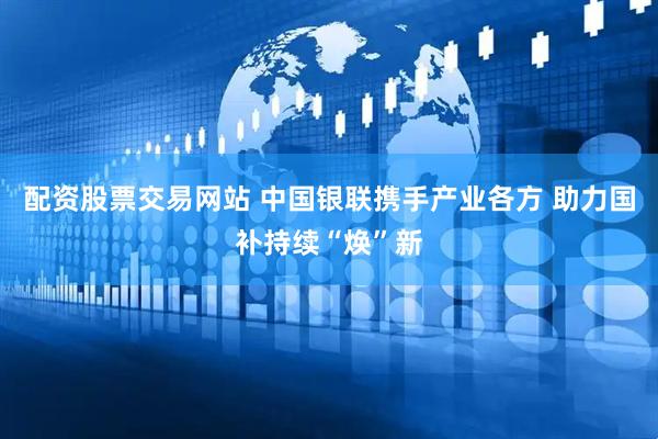 配资股票交易网站 中国银联携手产业各方 助力国补持续“焕”新