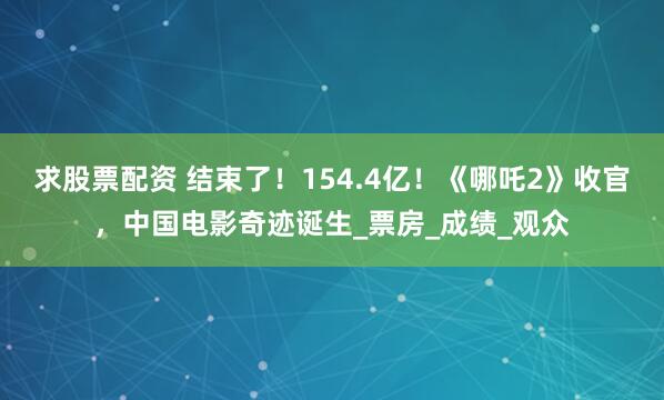 求股票配资 结束了！154.4亿！《哪吒2》收官，中国电影奇迹诞生_票房_成绩_观众