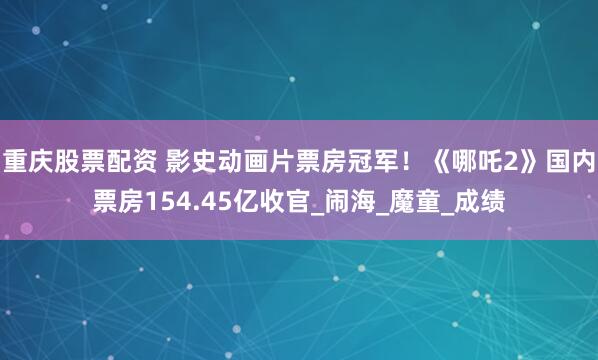 重庆股票配资 影史动画片票房冠军！《哪吒2》国内票房154.45亿收官_闹海_魔童_成绩