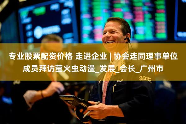 专业股票配资价格 走进企业 | 协会连同理事单位成员拜访萤火虫动漫_发展_会长_广州市