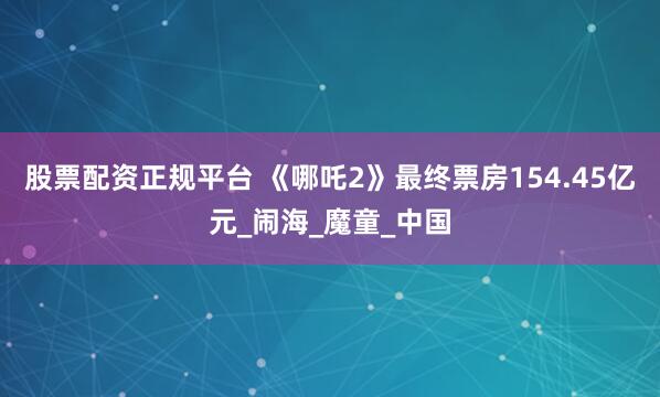股票配资正规平台 《哪吒2》最终票房154.45亿元_闹海_魔童_中国