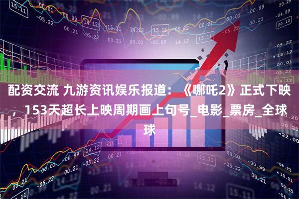配资交流 九游资讯娱乐报道：《哪吒2》正式下映，153天超长上映周期画上句号_电影_票房_全球