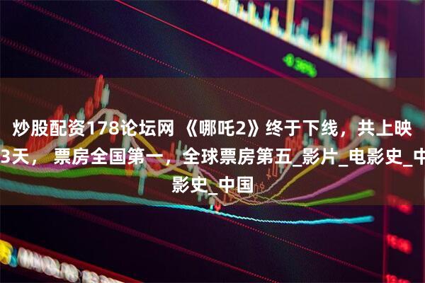 炒股配资178论坛网 《哪吒2》终于下线，共上映153天， 票房全国第一，全球票房第五_影片_电影史_中国