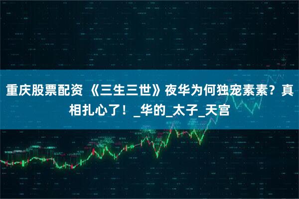 重庆股票配资 《三生三世》夜华为何独宠素素？真相扎心了！_华的_太子_天宫