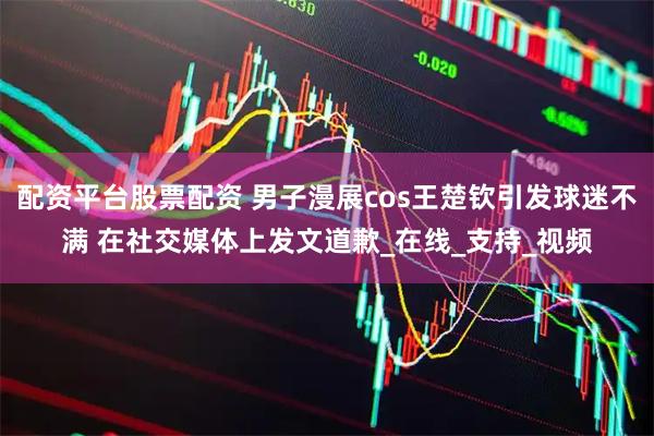 配资平台股票配资 男子漫展cos王楚钦引发球迷不满 在社交媒体上发文道歉_在线_支持_视频