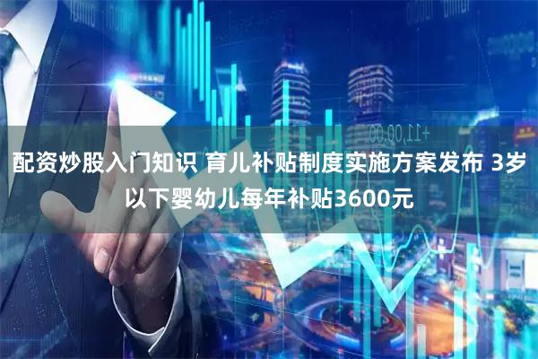 配资炒股入门知识 育儿补贴制度实施方案发布 3岁以下婴幼儿每年补贴3600元