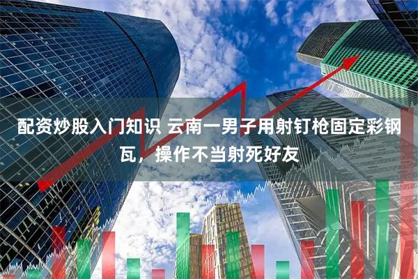 配资炒股入门知识 云南一男子用射钉枪固定彩钢瓦，操作不当射死好友