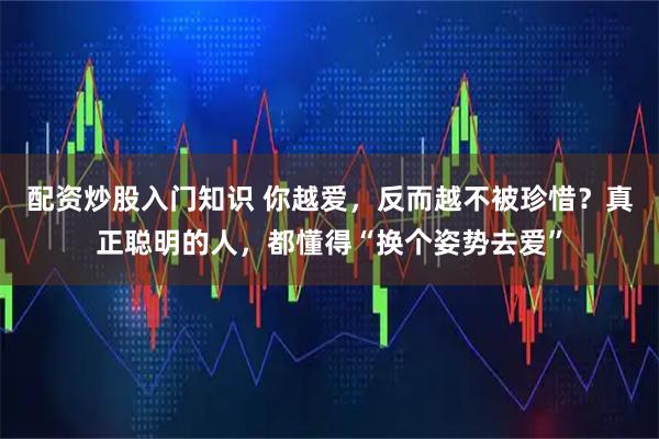 配资炒股入门知识 你越爱，反而越不被珍惜？真正聪明的人，都懂得“换个姿势去爱”