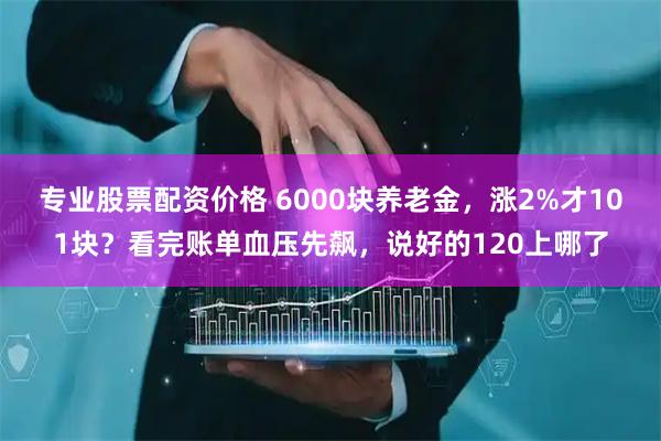 专业股票配资价格 6000块养老金，涨2%才101块？看完账单血压先飙，说好的120上哪了