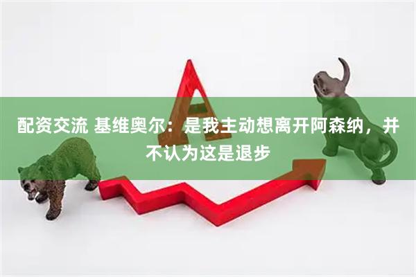 配资交流 基维奥尔：是我主动想离开阿森纳，并不认为这是退步