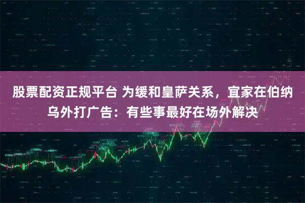 股票配资正规平台 为缓和皇萨关系，宜家在伯纳乌外打广告：有些事最好在场外解决