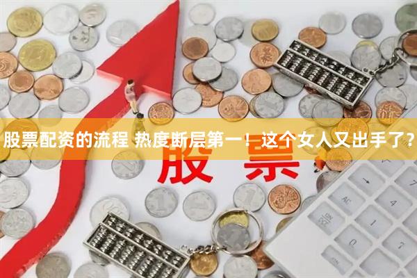 股票配资的流程 热度断层第一！这个女人又出手了？
