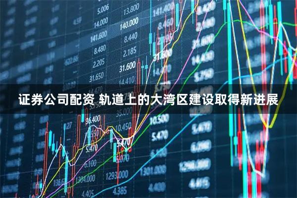 证券公司配资 轨道上的大湾区建设取得新进展